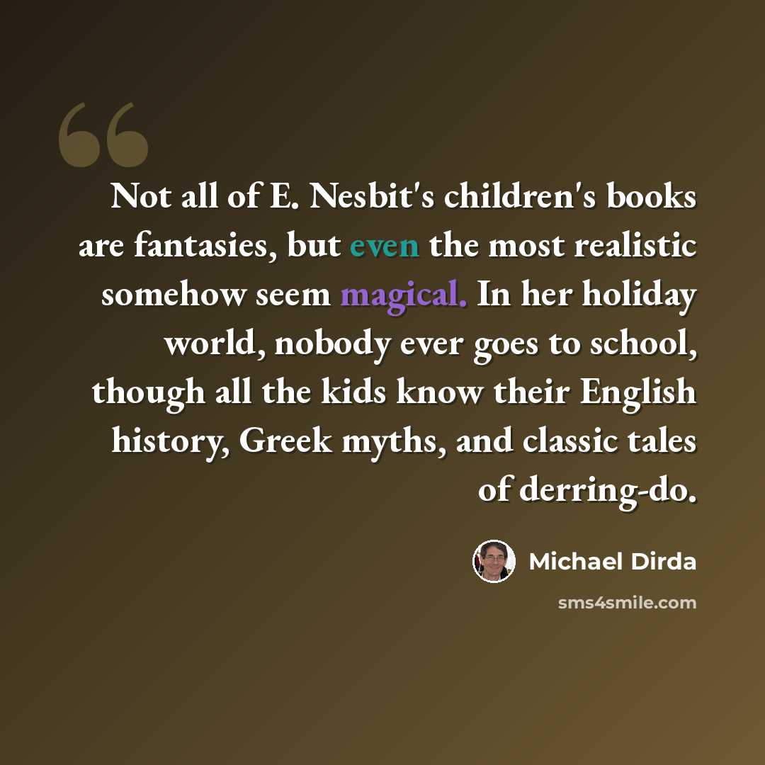 “Not all of E. Nesbit's children's books are fantasies, but even the most realistic somehow seem magical. In her holiday world, nobody ever goes to school, though all the kids know their English history, Greek myths, and classic tales of derring-do.” quote by Michael Dirda