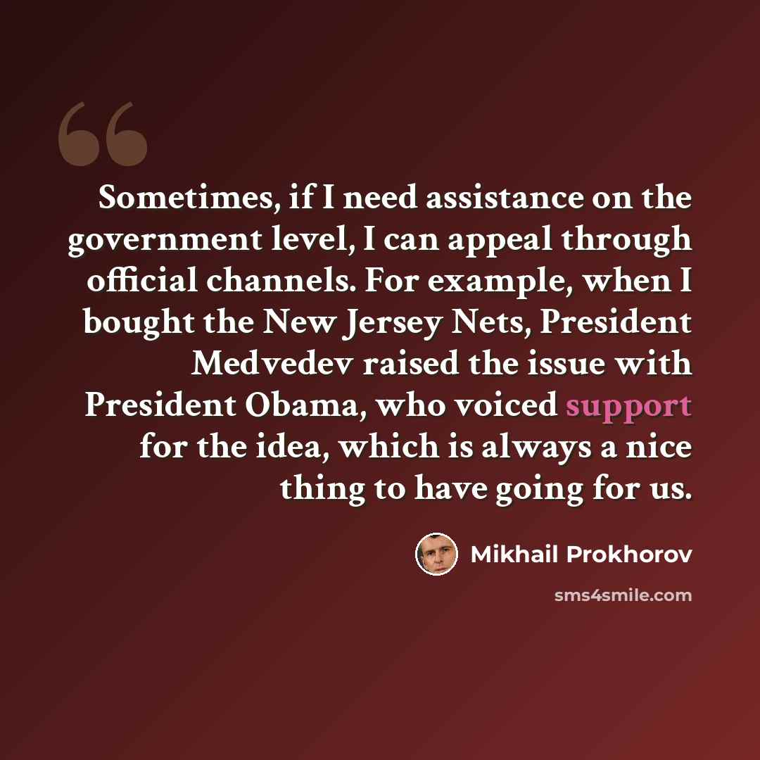 “Sometimes, if I need assistance on the government level, I can appeal through official channels. For example, when I bought the New Jersey Nets, President Medvedev raised the issue with President Obama, who voiced support for the idea, which is always a nice thing to have going for us.” quote by Mikhail Prokhorov