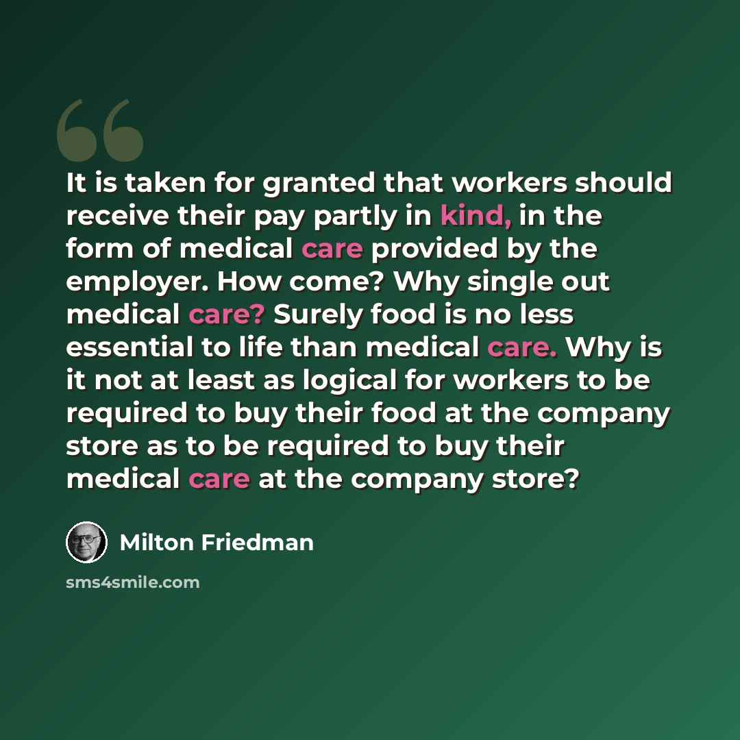 “It is taken for granted that workers should receive their pay partly in kind, in the form of medical care provided by the employer. How come? Why single out medical care? Surely food is no less essential to life than medical care. Why is it not at least as logical for workers to be required to buy…” quote by Milton Friedman
