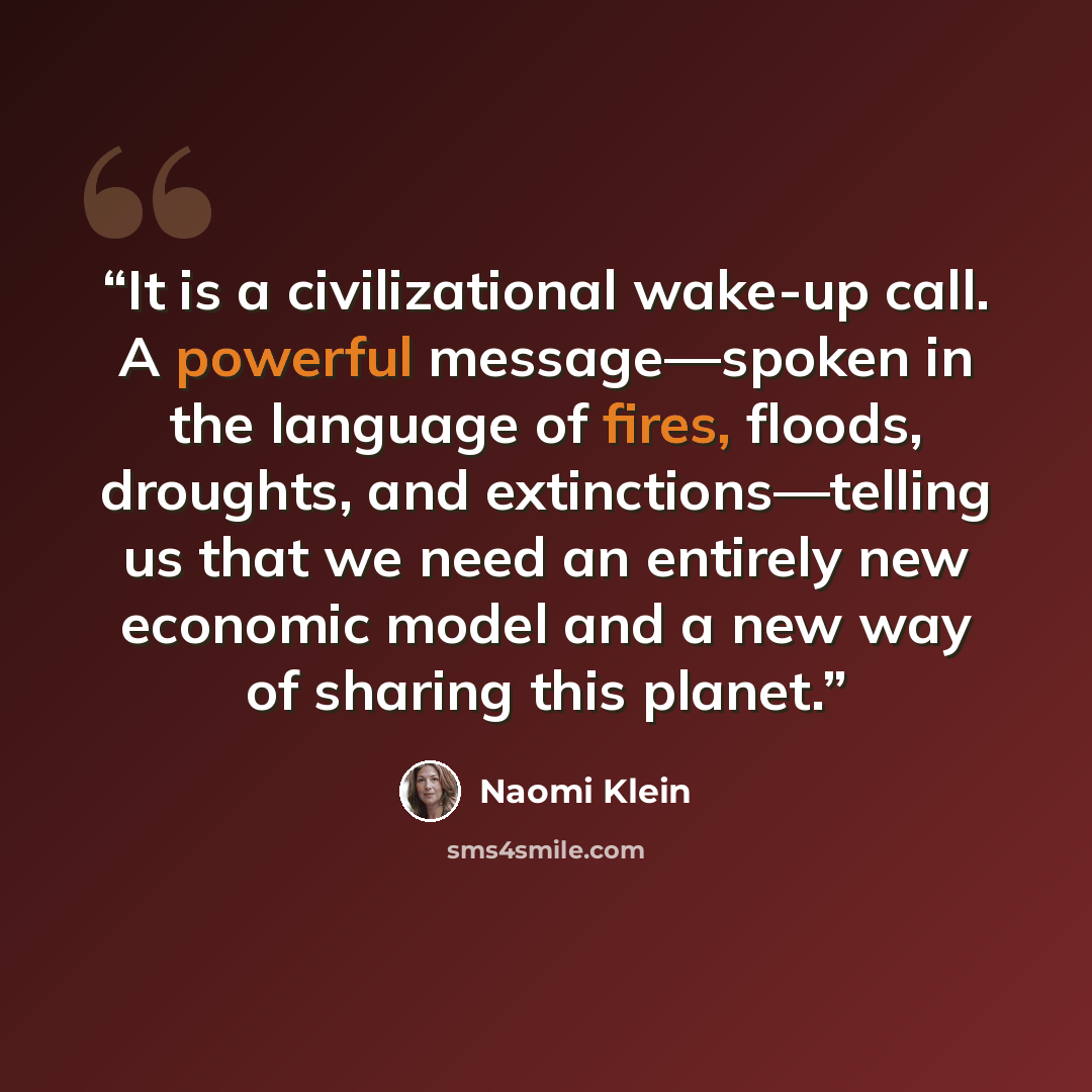 “It is a civilizational wake-up call. A powerful message—spoken in the language of fires, floods, droughts, and extinctions—telling us that we need an entirely new economic model and a new way of sharing this planet.” quote by Naomi Klein