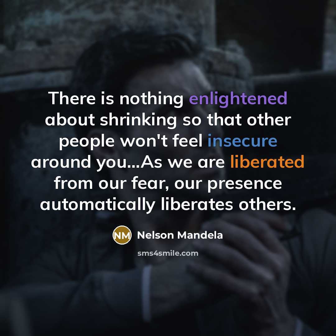 “There is nothing enlightened about shrinking so that other people won't feel insecure around you…As we are liberated from our fear, our presence automatically liberates others.” quote by Nelson Mandela