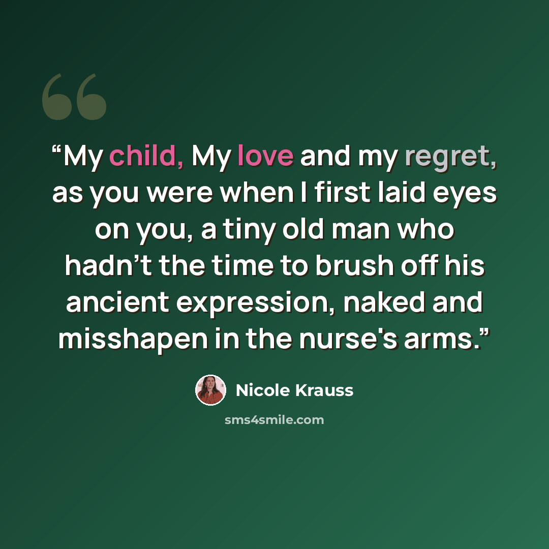 “My child, My love and my regret, as you were when I first laid eyes on you, a tiny old man who hadn't the time to brush off his ancient expression, naked and misshapen in the nurse's arms.” quote by Nicole Krauss