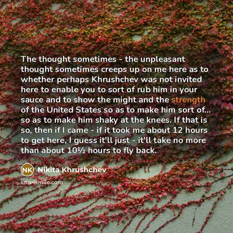 “The thought sometimes - the unpleasant thought sometimes creeps up on me here as to whether perhaps Khrushchev was not invited here to enable you to sort of rub him in your sauce and to show the might and the strength of the United States so as to make him sort of... so as to make him shaky at the…” quote by Nikita Khrushchev