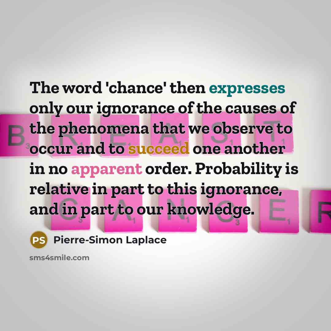 “The word 'chance' then expresses only our ignorance of the causes of the phenomena that we observe to occur and to succeed one another in no apparent order. Probability is relative in part to this ignorance, and in part to our knowledge.” quote by Pierre-Simon Laplace