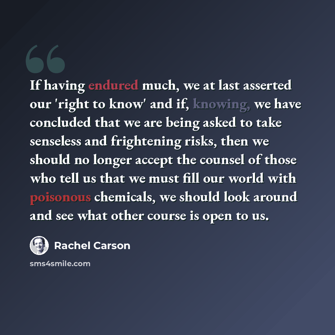“If having endured much, we at last asserted our 'right to know' and if, knowing, we have concluded that we are being asked to take senseless and frightening risks, then we should no longer accept the counsel of those who tell us that we must fill our world with poisonous chemicals, we should look…” quote by Rachel Carson