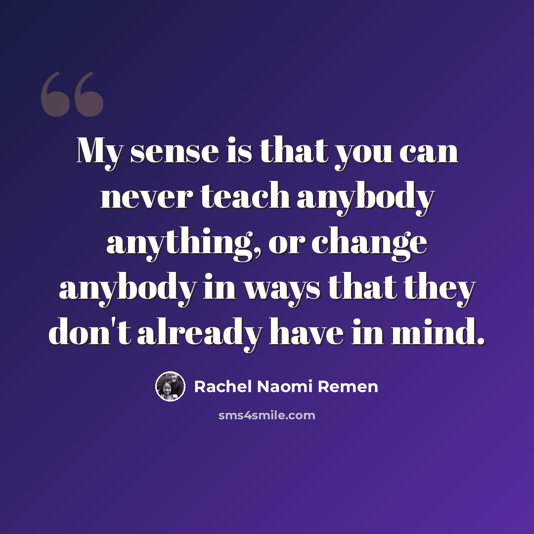 “My sense is that you can never teach anybody anything, or change anybody in ways that they don't already have in mind.” quote by Rachel Naomi Remen