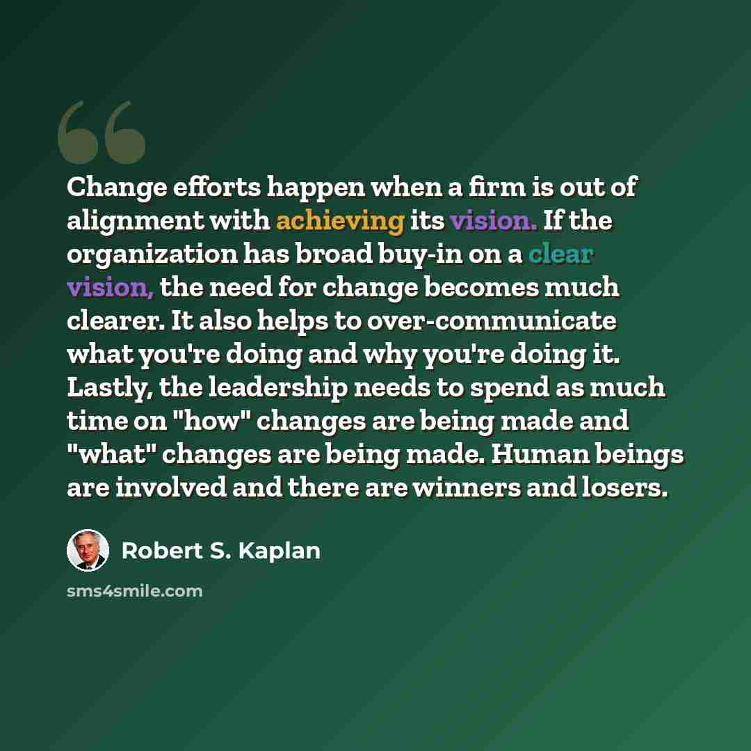“Change efforts happen when a firm is out of alignment with achieving its vision. If the organization has broad buy-in on a clear vision, the need for change becomes much clearer. It also helps to over-communicate what you're doing and why you're doing it. Lastly, the leadership needs to spend as…” quote by Robert S. Kaplan