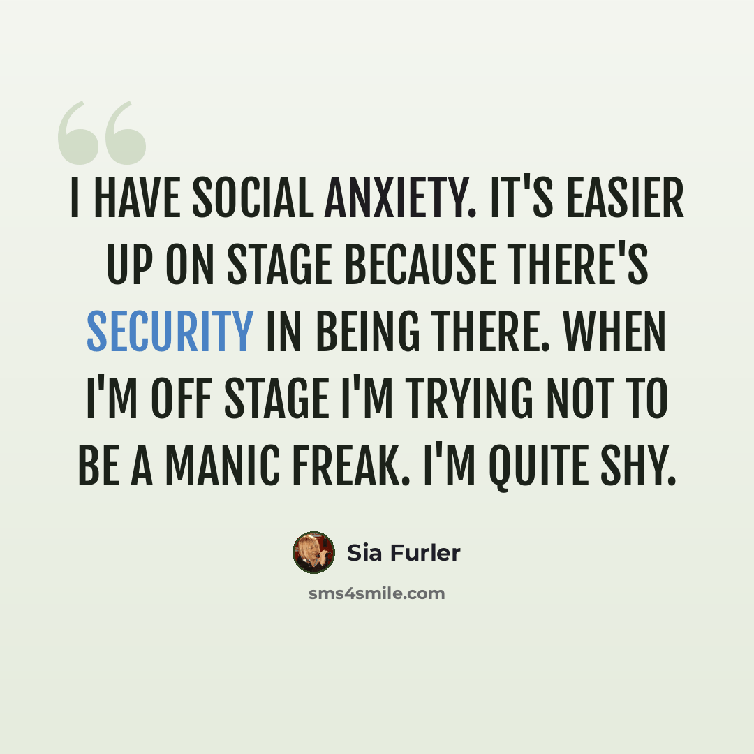 “I have social anxiety. It's easier up on stage because there's security in being there. When I'm off stage I'm trying not to be a manic freak. I'm quite shy.” quote by Sia Furler