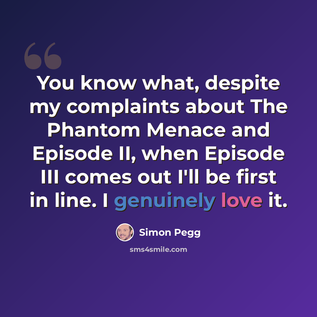 “You know what, despite my complaints about The Phantom Menace and Episode II, when Episode III comes out I'll be first in line. I genuinely love it.” quote by Simon Pegg
