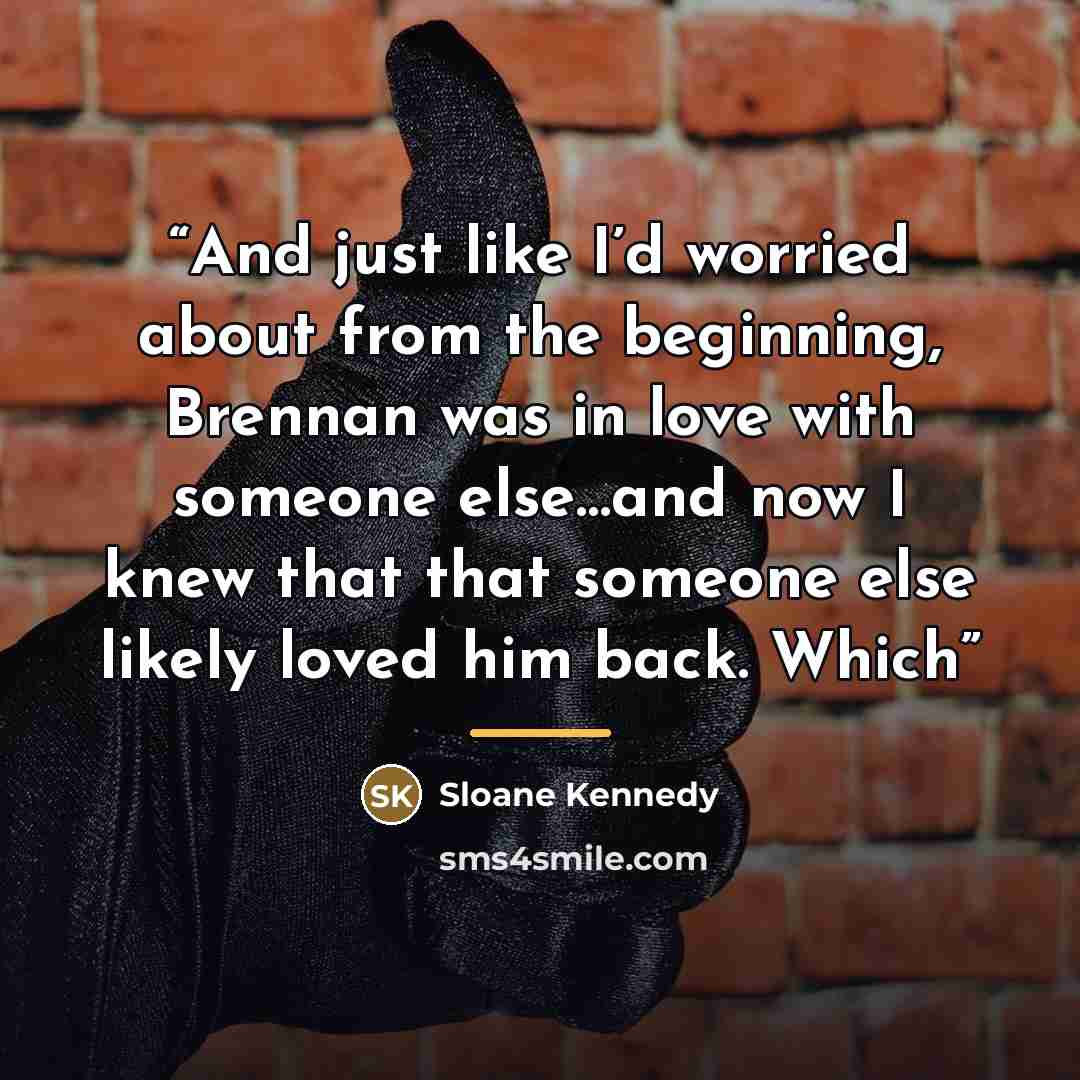 “And just like I’d worried about from the beginning, Brennan was in love with someone else…and now I knew that that someone else likely loved him back. Which” quote by Sloane Kennedy