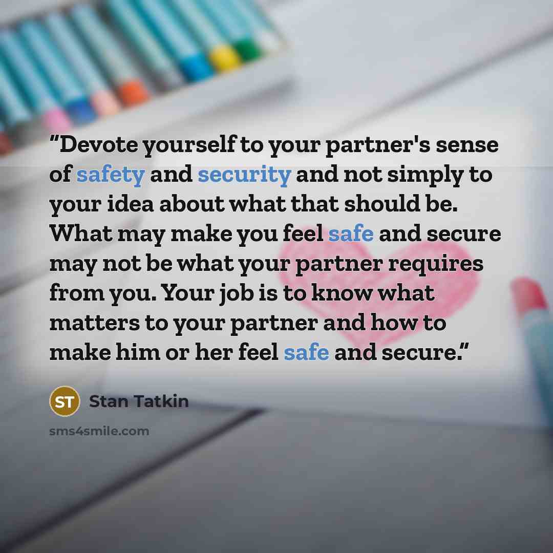 “Devote yourself to your partner's sense of safety and security and not simply to your idea about what that should be. What may make you feel safe and secure may not be what your partner requires from you. Your job is to know what matters to your partner and how to make him or her feel safe and…” quote by Stan Tatkin