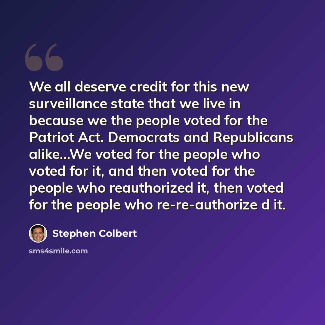 “We all deserve credit for this new surveillance state that we live in because we the people voted for the Patriot Act. Democrats and Republicans alike…We voted for the people who voted for it, and then voted for the people who reauthorized it, then voted for the people who re-re-authorize d it.” quote by Stephen Colbert