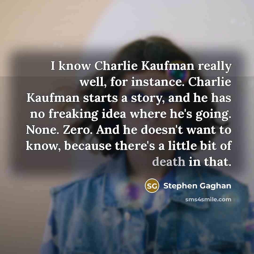 “I know Charlie Kaufman really well, for instance. Charlie Kaufman starts a story, and he has no freaking idea where he's going. None. Zero. And he doesn't want to know, because there's a little bit of death in that.” quote by Stephen Gaghan