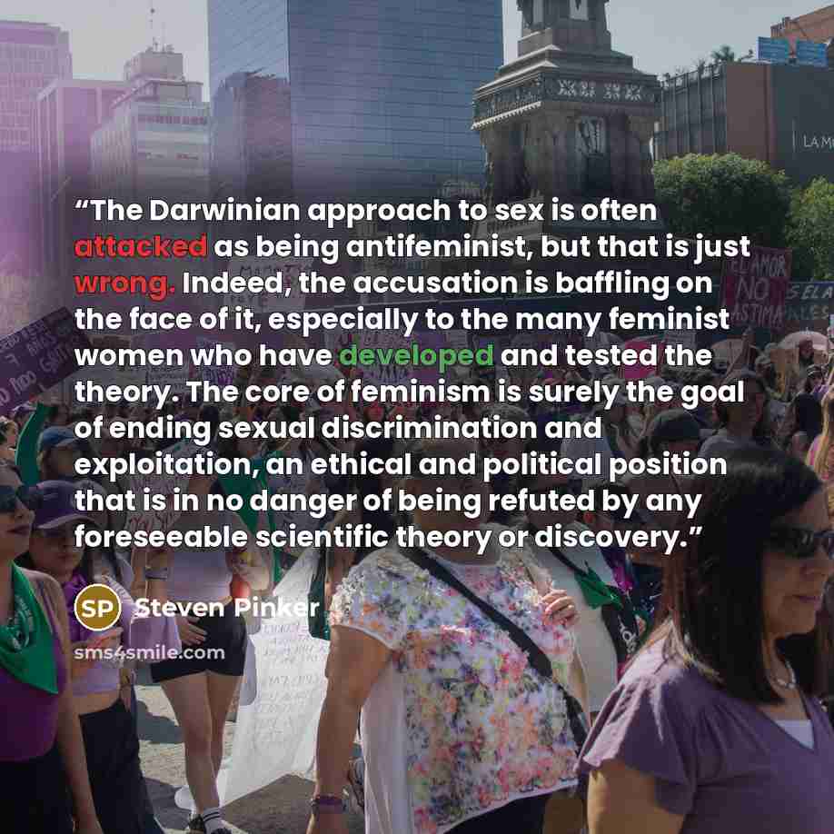 “The Darwinian approach to sex is often attacked as being antifeminist, but that is just wrong. Indeed, the accusation is baffling on the face of it, especially to the many feminist women who have developed and tested the theory. The core of feminism is surely the goal of ending sexual…” quote by Steven Pinker