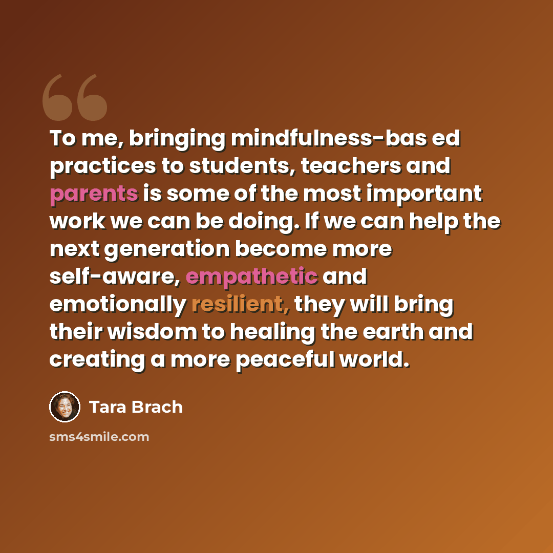 “To me, bringing mindfulness-bas ed practices to students, teachers and parents is some of the most important work we can be doing. If we can help the next generation become more self-aware, empathetic and emotionally resilient, they will bring their wisdom to healing the earth and creating a more…” quote by Tara Brach