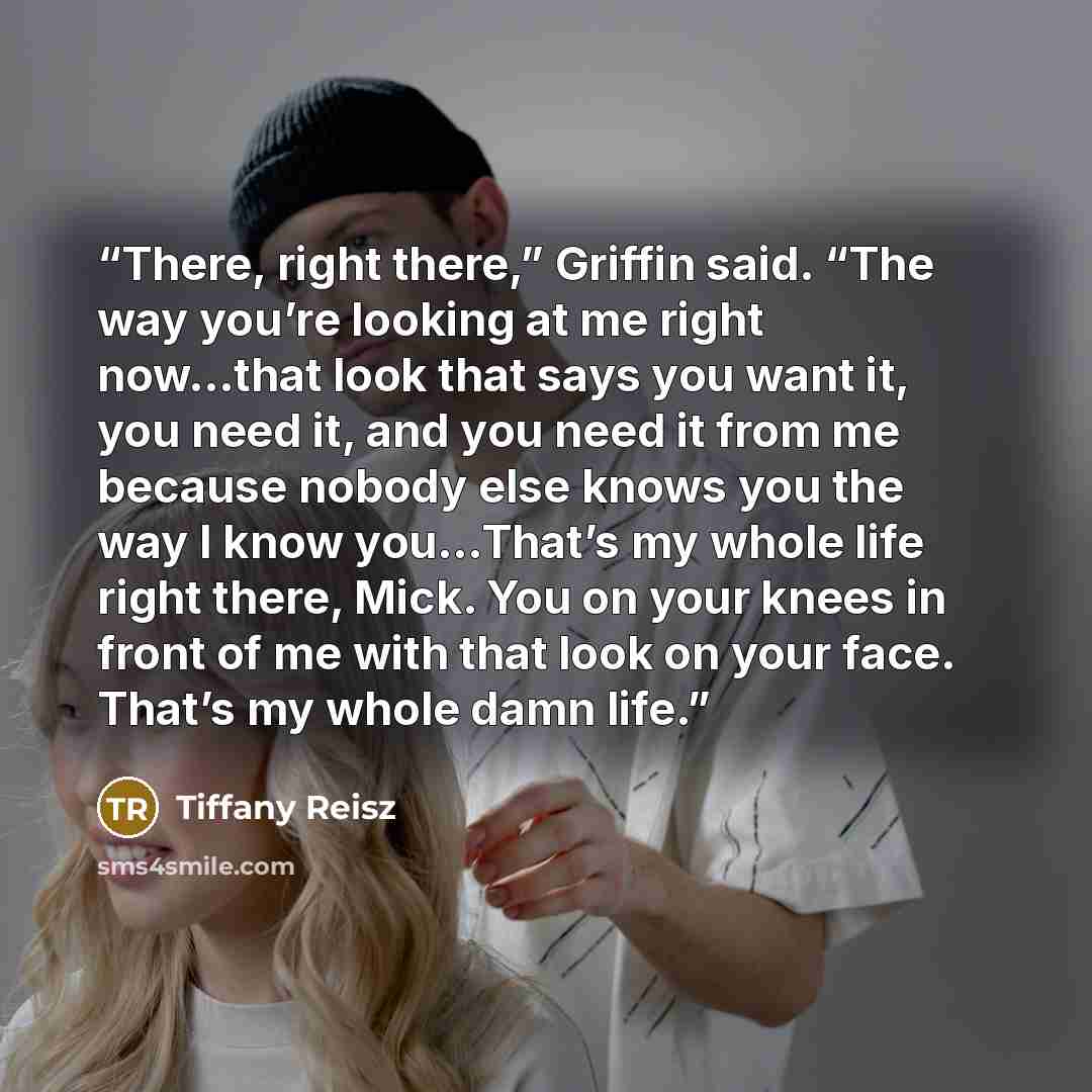 “There, right there,” Griffin said. “The way you’re looking at me right now…that look that says you want it, you need it, and you need it from me because nobody else knows you the way I know you…That’s my whole life right there, Mick. You on your knees in front of me with that look on your face…” quote by Tiffany Reisz