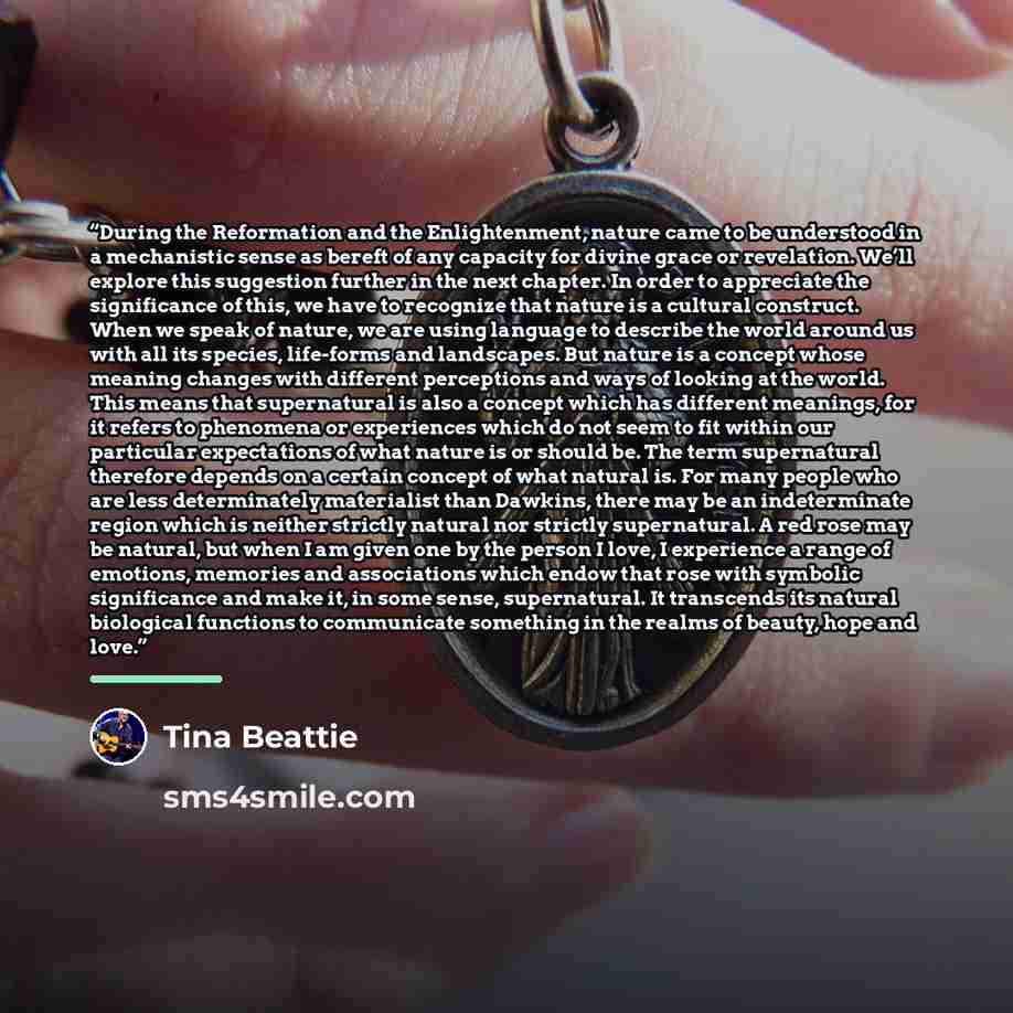 “During the Reformation and the Enlightenment, nature came to be understood in a mechanistic sense as bereft of any capacity for divine grace or revelation. We’ll explore this suggestion further in the next chapter. In order to appreciate the significance of this, we have to recognize that nature…” quote by Tina Beattie