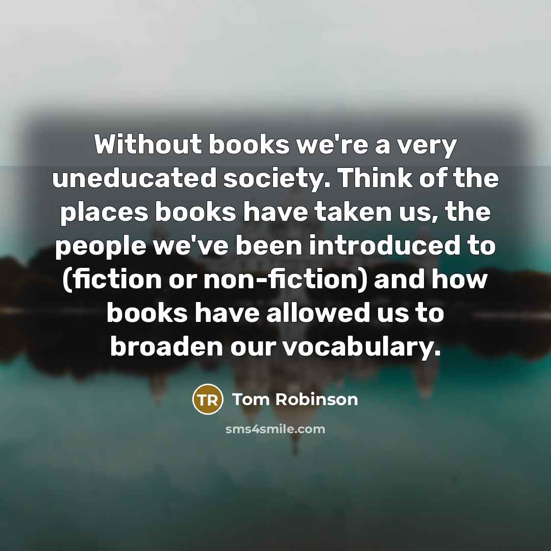 “Without books we're a very uneducated society. Think of the places books have taken us, the people we've been introduced to (fiction or non-fiction) and how books have allowed us to broaden our vocabulary.” quote by Tom Robinson