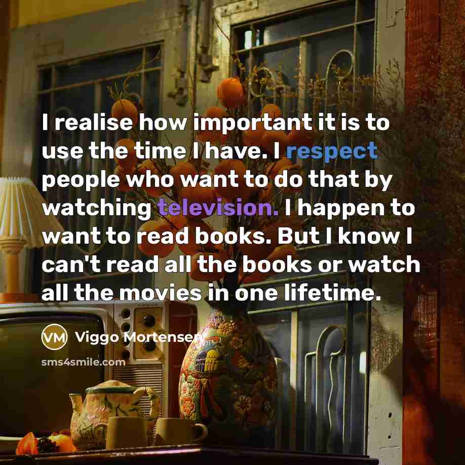 “I realise how important it is to use the time I have. I respect people who want to do that by watching television. I happen to want to read books. But I know I can't read all the books or watch all the movies in one lifetime.” quote by Viggo Mortensen