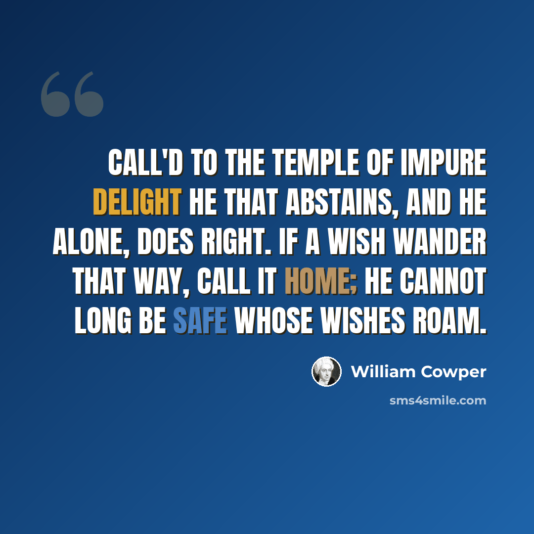“Call'd to the temple of impure delight He that abstains, and he alone, does right. If a wish wander that way, call it home; He cannot long be safe whose wishes roam.” quote by William Cowper