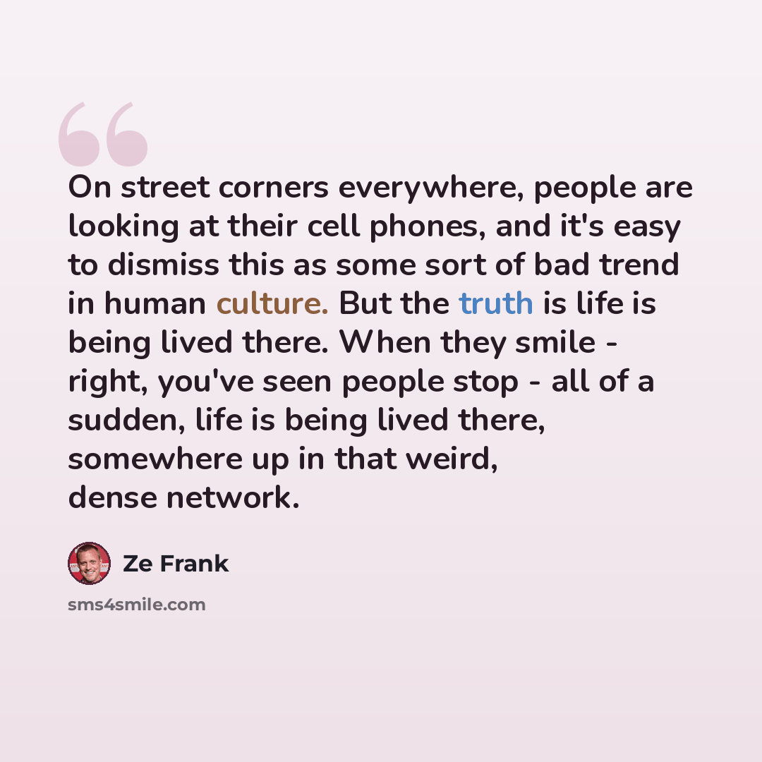“On street corners everywhere, people are looking at their cell phones, and it's easy to dismiss this as some sort of bad trend in human culture. But the truth is life is being lived there. When they smile - right, you've seen people stop - all of a sudden, life is being lived there, somewhere up…” quote by Ze Frank