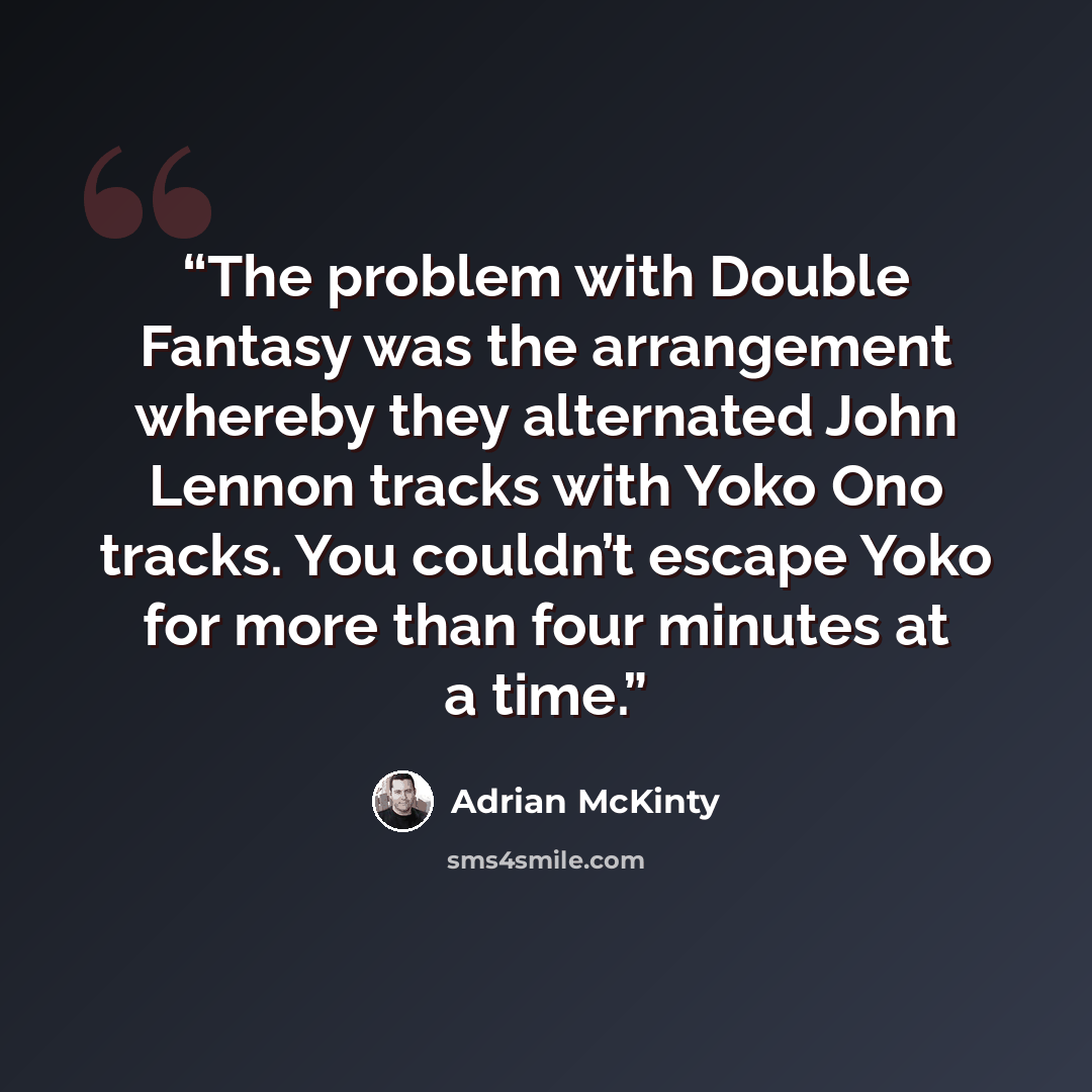 “The problem with Double Fantasy was the arrangement whereby they alternated John Lennon tracks with Yoko Ono tracks. You couldn’t escape Yoko for more than four minutes at a time.” quote by Adrian McKinty