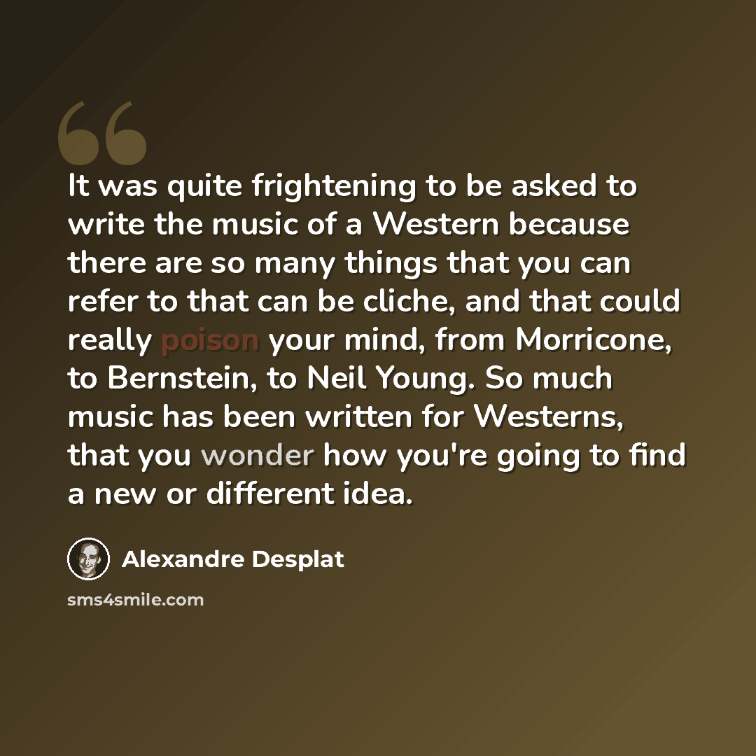 “It was quite frightening to be asked to write the music of a Western because there are so many things that you can refer to that can be cliche, and that could really poison your mind, from Morricone, to Bernstein, to Neil Young. So much music has been written for Westerns, that you wonder how…” quote by Alexandre Desplat
