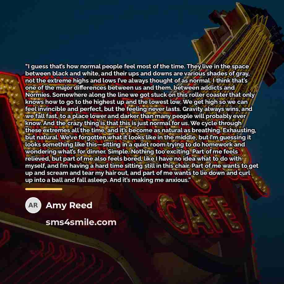 “I guess that’s how normal people feel most of the time. They live in the space between black and white, and their ups and downs are various shades of gray, not the extreme highs and lows I’ve always thought of as normal. I think that’s one of the major differences between us and them, between…” quote by Amy Reed
