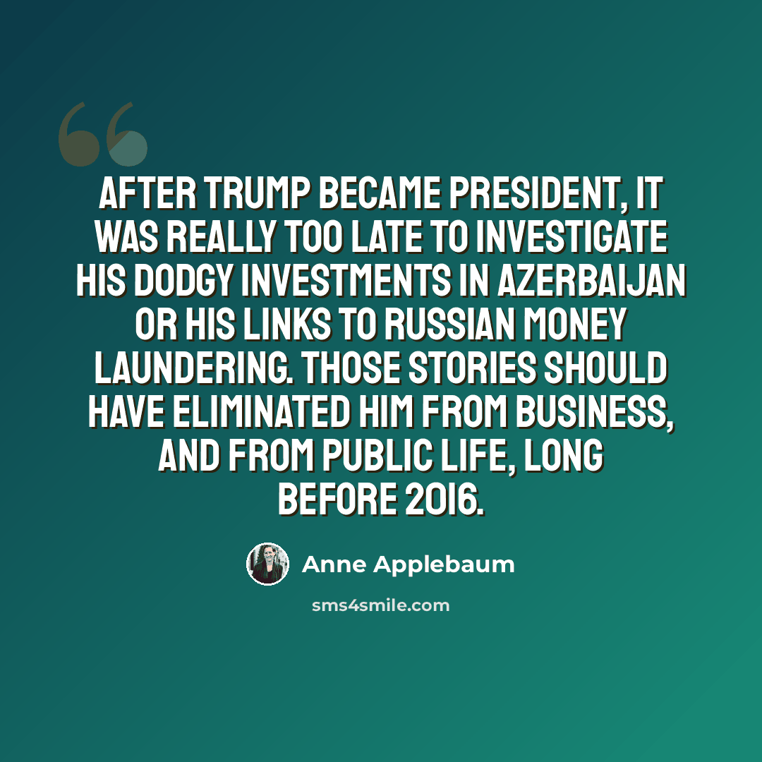 “After Trump became president, it was really too late to investigate his dodgy investments in Azerbaijan or his links to Russian money laundering. Those stories should have eliminated him from business, and from public life, long before 2016.” quote by Anne Applebaum