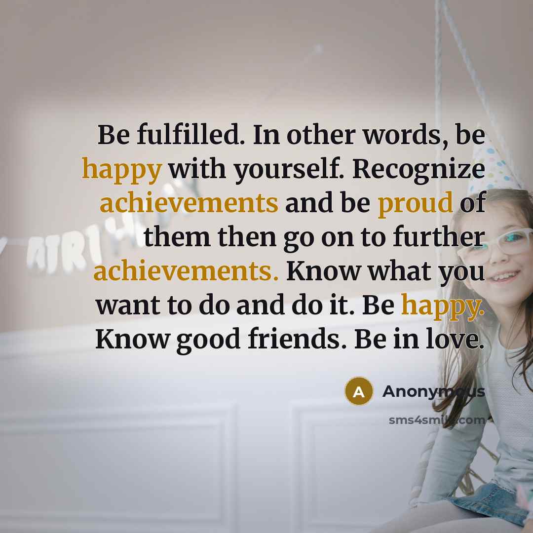 “Be fulfilled. In other words, be happy with yourself. Recognize achievements and be proud of them then go on to further achievements. Know what you want to do and do it. Be happy. Know good friends. Be in love.” quote by Anonymous
