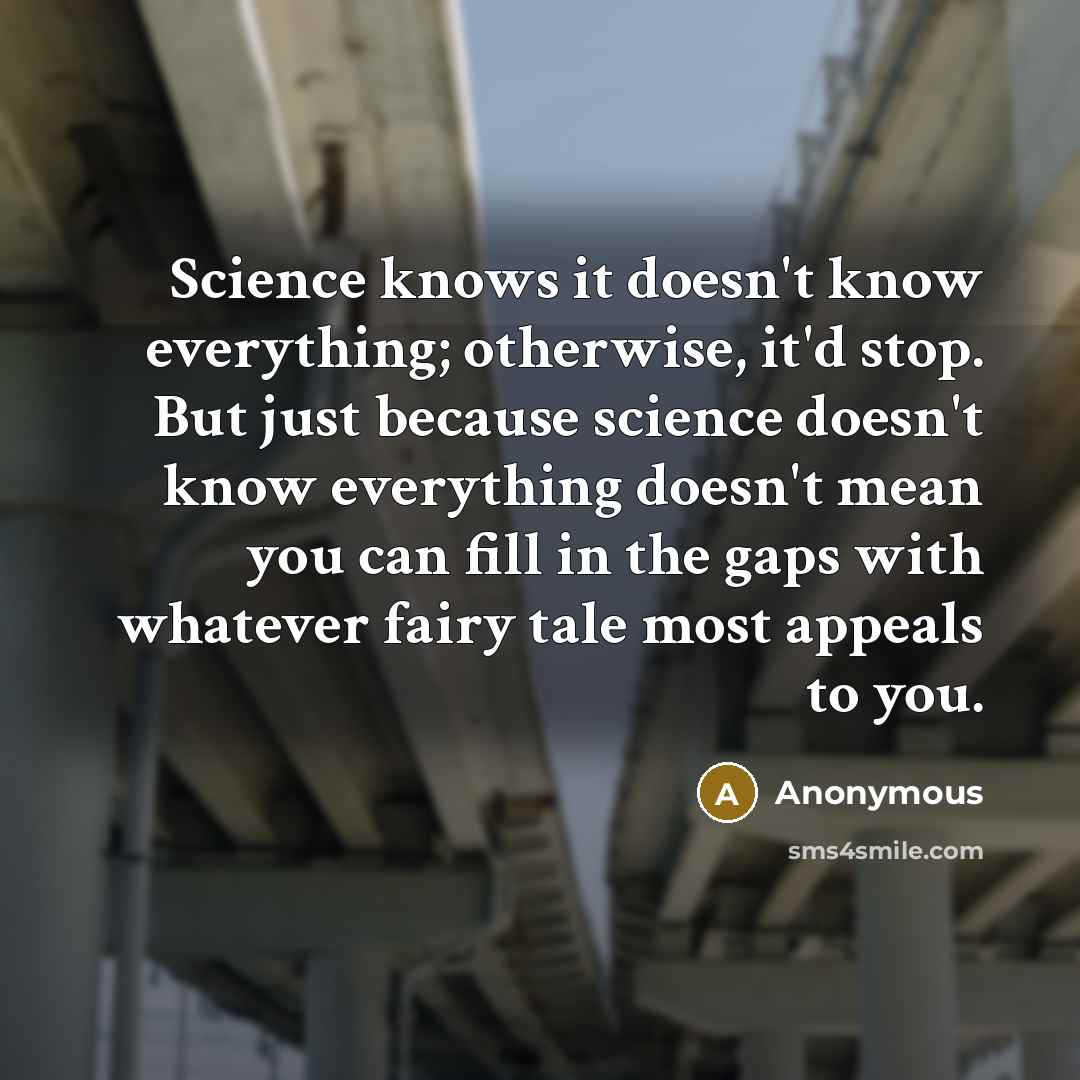 “Science knows it doesn't know everything; otherwise, it'd stop. But just because science doesn't know everything doesn't mean you can fill in the gaps with whatever fairy tale most appeals to you.” quote by Anonymous