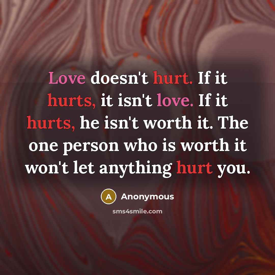 “Love doesn't hurt. If it hurts, it isn't love. If it hurts, he isn't worth it. The one person who is worth it won't let anything hurt you.” quote by Anonymous