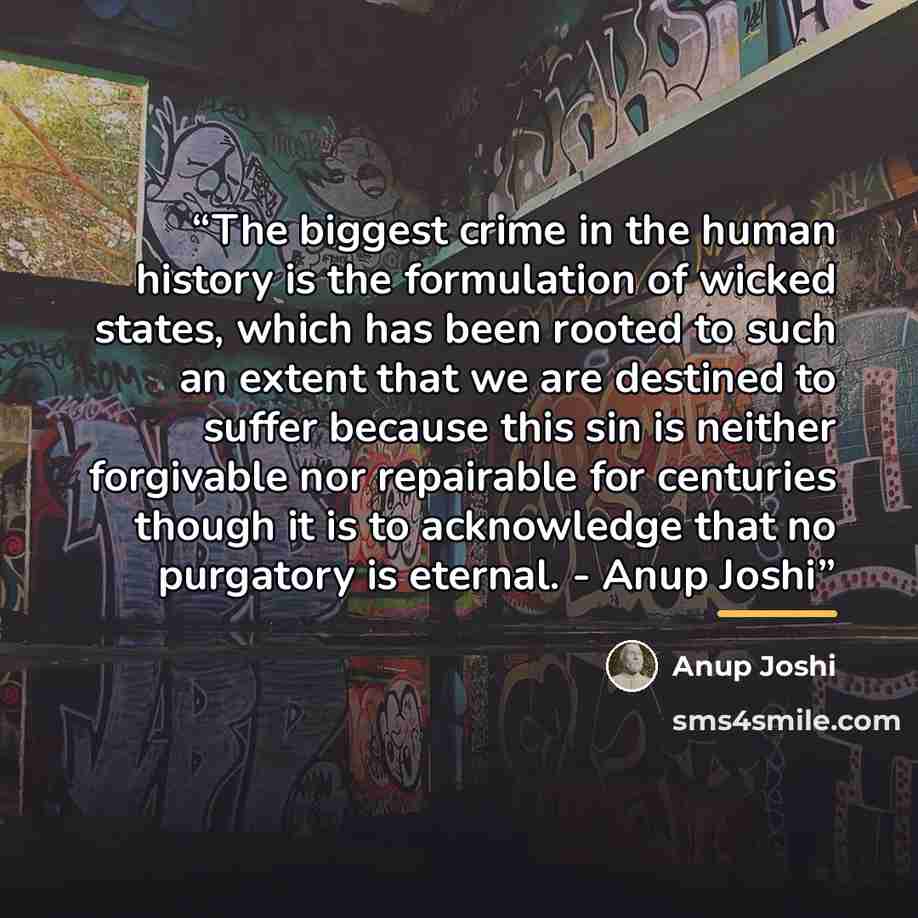 “The biggest crime in the human history is the formulation of wicked states, which has been rooted to such an extent that we are destined to suffer because this sin is neither forgivable nor repairable for centuries though it is to acknowledge that no purgatory is eternal. - Anup Joshi” quote by Anup Joshi