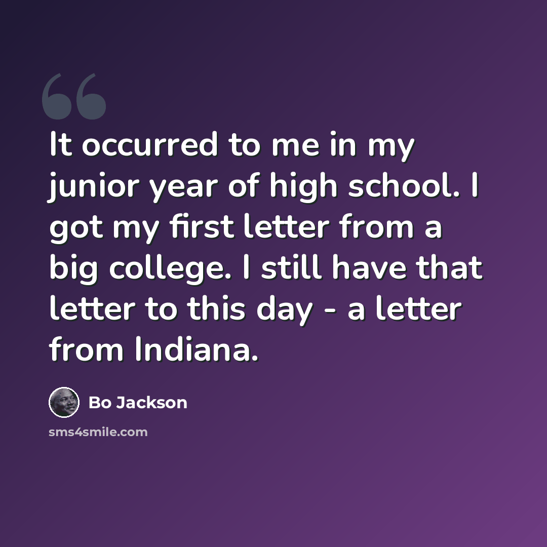 “It occurred to me in my junior year of high school. I got my first letter from a big college. I still have that letter to this day - a letter from Indiana.” quote by Bo Jackson