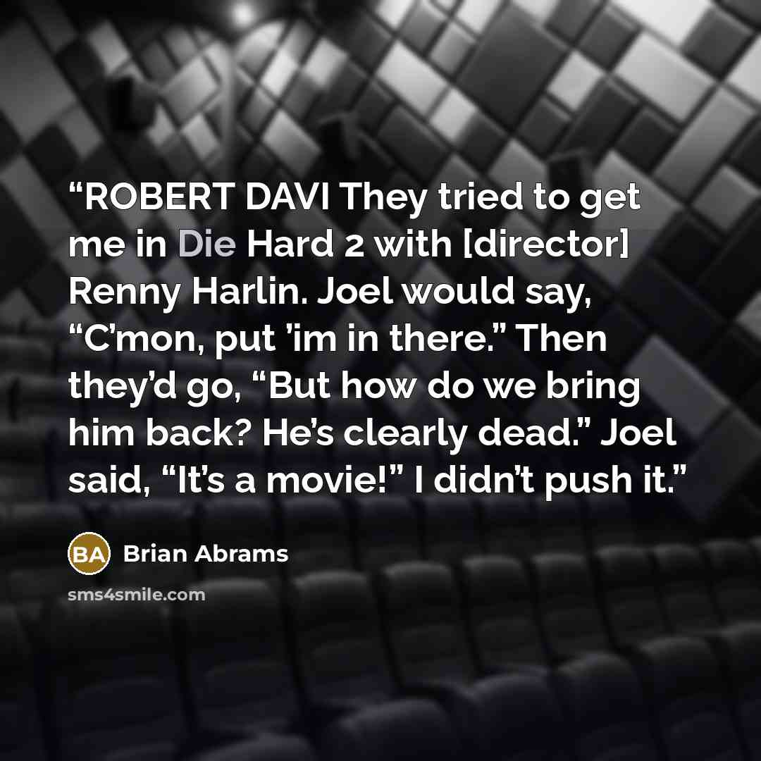 “ROBERT DAVI They tried to get me in Die Hard 2 with [director] Renny Harlin. Joel would say, “C’mon, put ’im in there.” Then they’d go, “But how do we bring him back? He’s clearly dead.” Joel said, “It’s a movie!” I didn’t push it.” quote by Brian Abrams