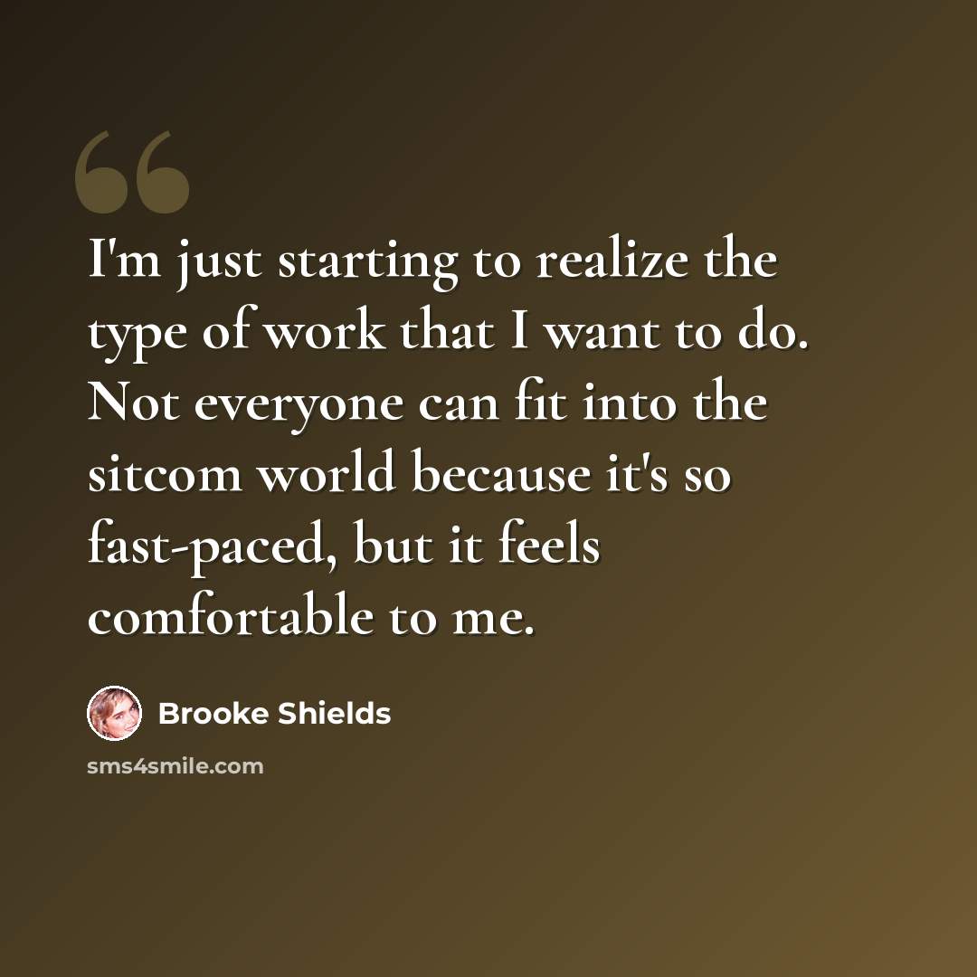 “I'm just starting to realize the type of work that I want to do. Not everyone can fit into the sitcom world because it's so fast-paced, but it feels comfortable to me.” quote by Brooke Shields