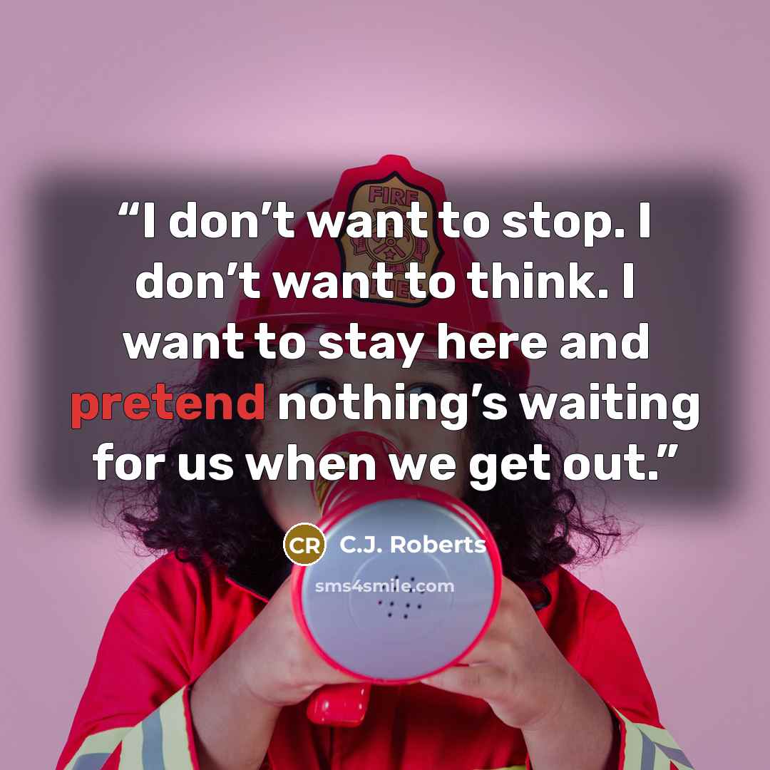 “I don’t want to stop. I don’t want to think. I want to stay here and pretend nothing’s waiting for us when we get out.” quote by C.J. Roberts
