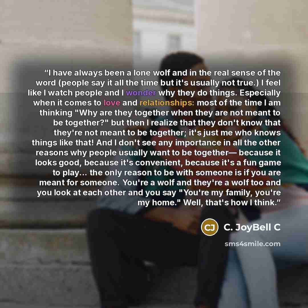 “I have always been a lone wolf and in the real sense of the word (people say it all the time but it's usually not true.) I feel like I watch people and I wonder why they do things. Especially when it comes to love and relationships: most of the time I am thinking "Why are they together when they…” quote by C. JoyBell C