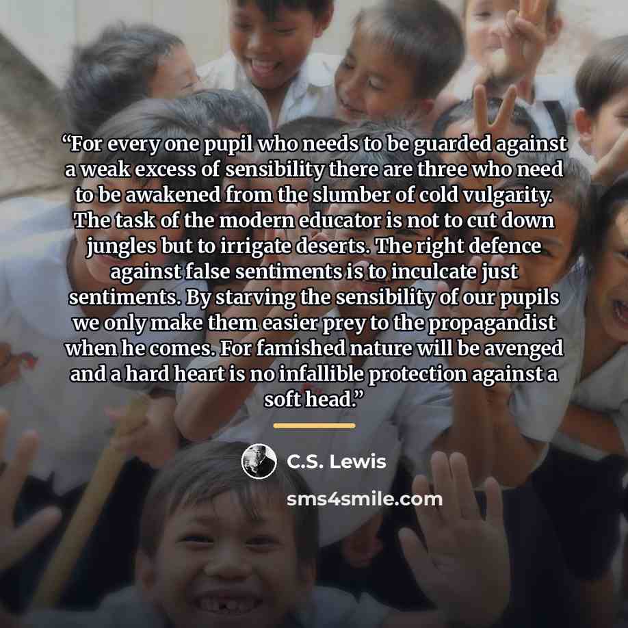 “For every one pupil who needs to be guarded against a weak excess of sensibility there are three who need to be awakened from the slumber of cold vulgarity. The task of the modern educator is not to cut down jungles but to irrigate deserts. The right defence against false sentiments is to…” quote by C.S. Lewis