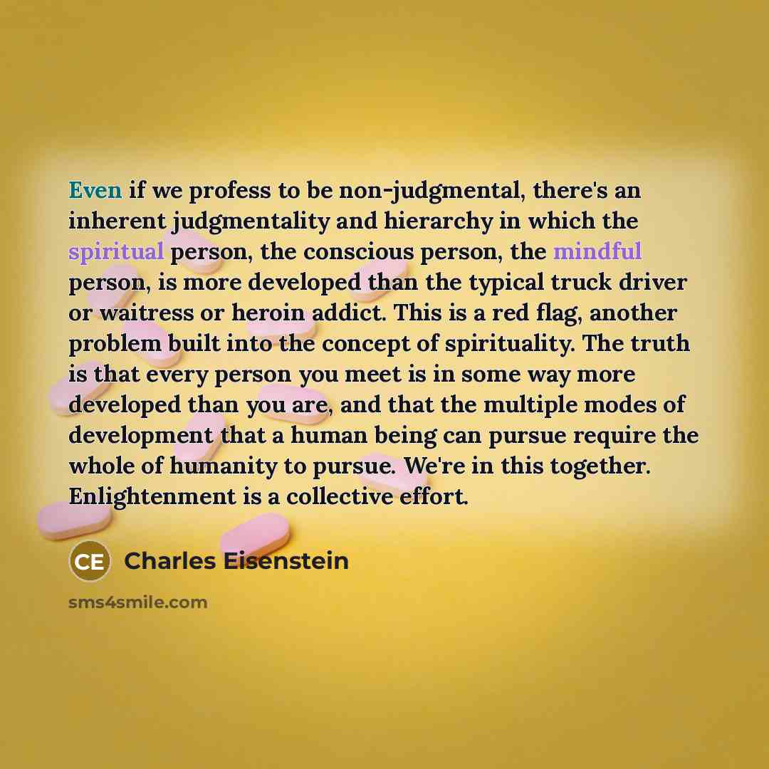 “Even if we profess to be non-judgmental, there's an inherent judgmentality and hierarchy in which the spiritual person, the conscious person, the mindful person, is more developed than the typical truck driver or waitress or heroin addict. This is a red flag, another problem built into the concept…” quote by Charles Eisenstein