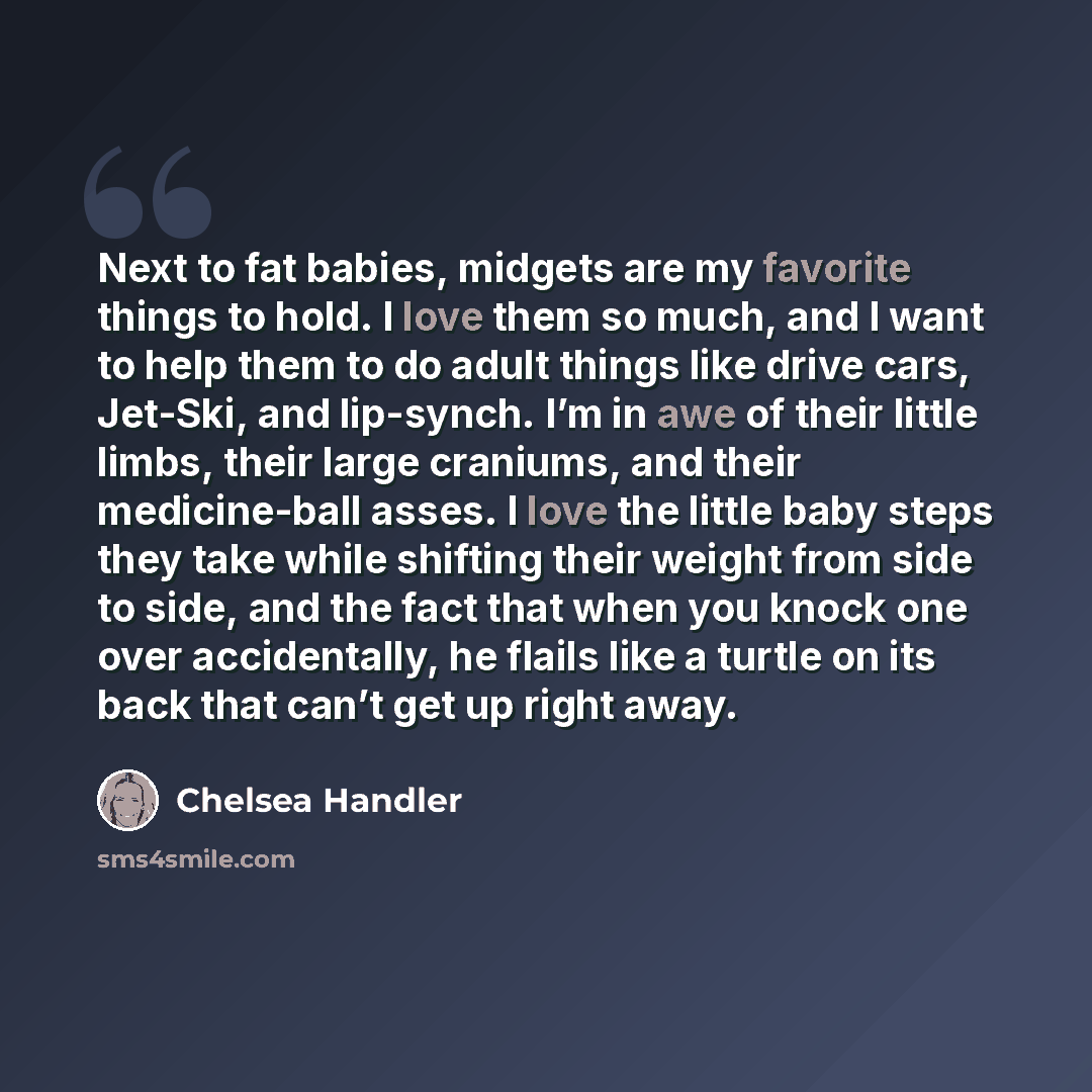 “Next to fat babies, midgets are my favorite things to hold. I love them so much, and I want to help them to do adult things like drive cars, Jet-Ski, and lip-synch. I’m in awe of their little limbs, their large craniums, and their medicine-ball asses. I love the little baby steps they take while…” quote by Chelsea Handler