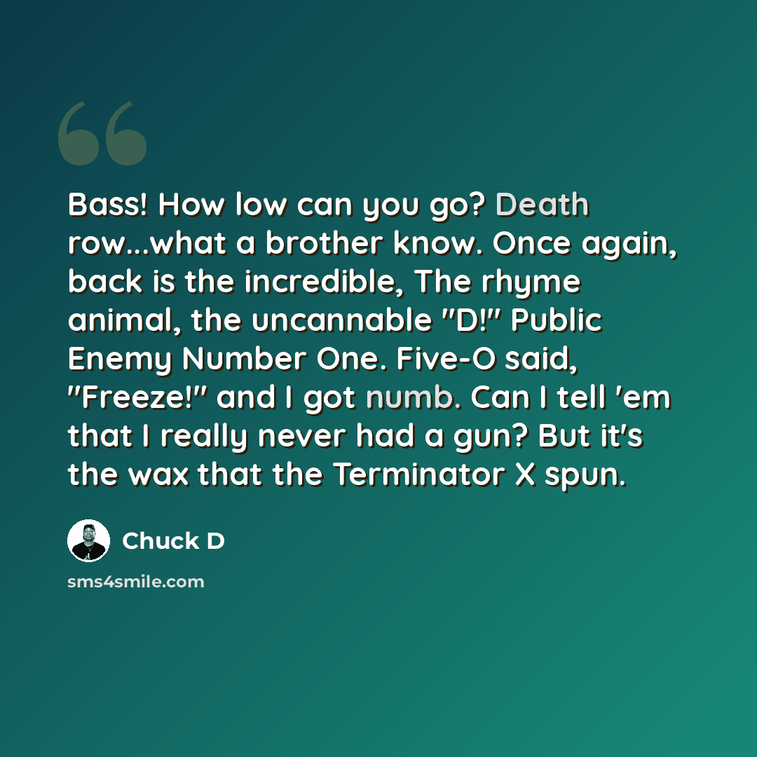“Bass! How low can you go? Death row...what a brother know. Once again, back is the incredible, The rhyme animal, the uncannable "D!" Public Enemy Number One. Five-O said, "Freeze!" and I got numb. Can I tell 'em that I really never had a gun? But it's the wax that the Terminator X spun.” quote by Chuck D