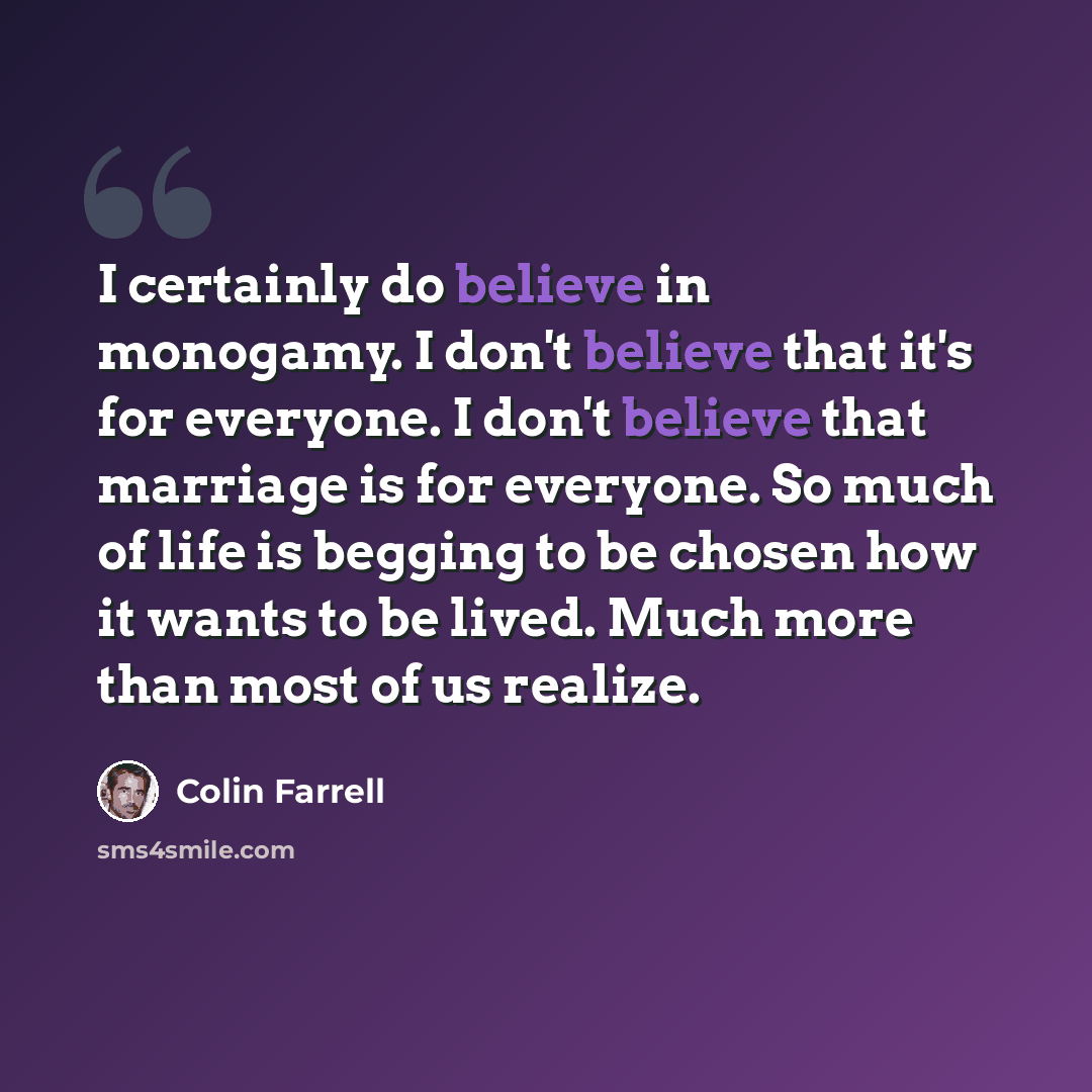 “I certainly do believe in monogamy. I don't believe that it's for everyone. I don't believe that marriage is for everyone. So much of life is begging to be chosen how it wants to be lived. Much more than most of us realize.” quote by Colin Farrell
