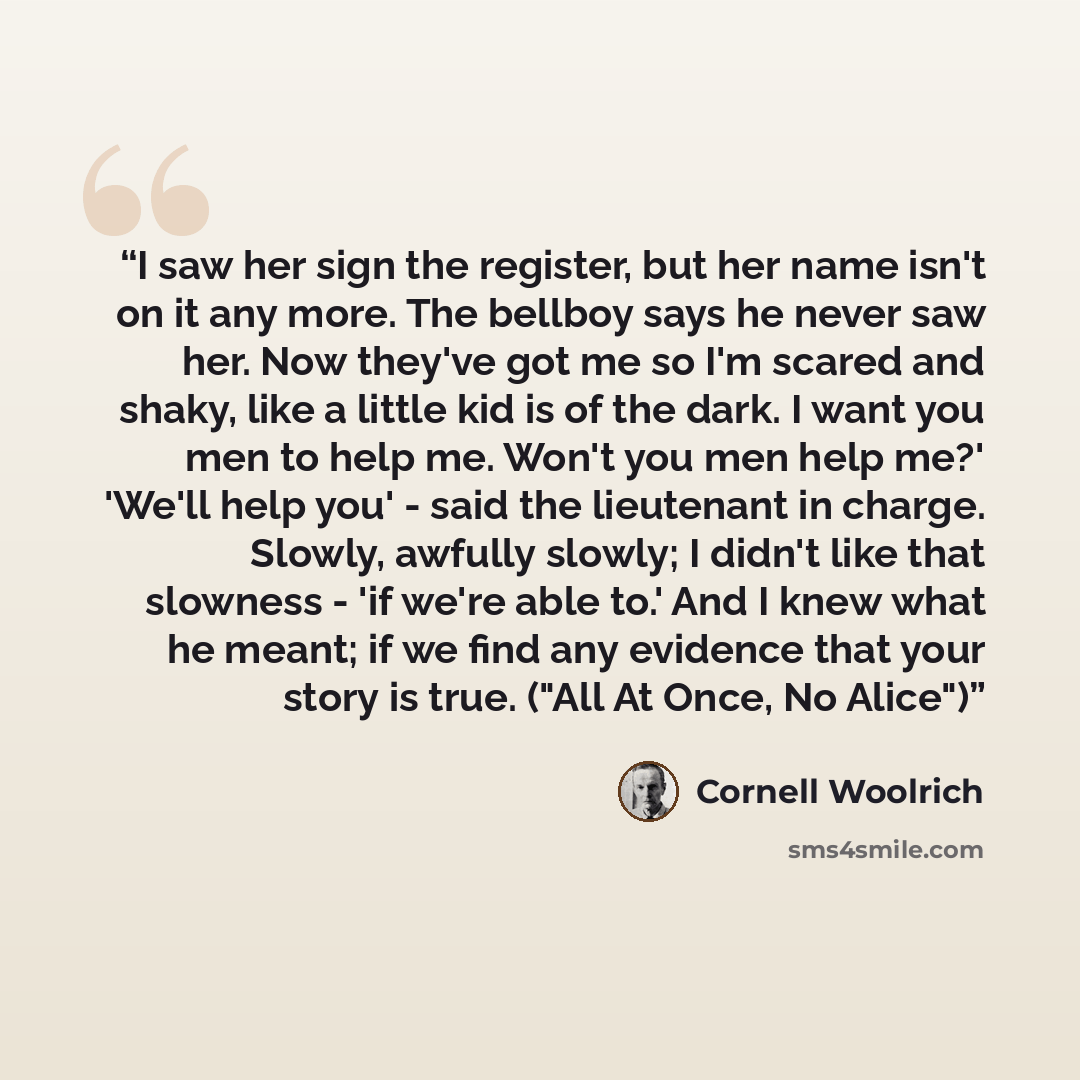 “I saw her sign the register, but her name isn't on it any more. The bellboy says he never saw her. Now they've got me so I'm scared and shaky, like a little kid is of the dark. I want you men to help me. Won't you men help me?' 'We'll help you' - said the lieutenant in charge. Slowly, awfully…” quote by Cornell Woolrich