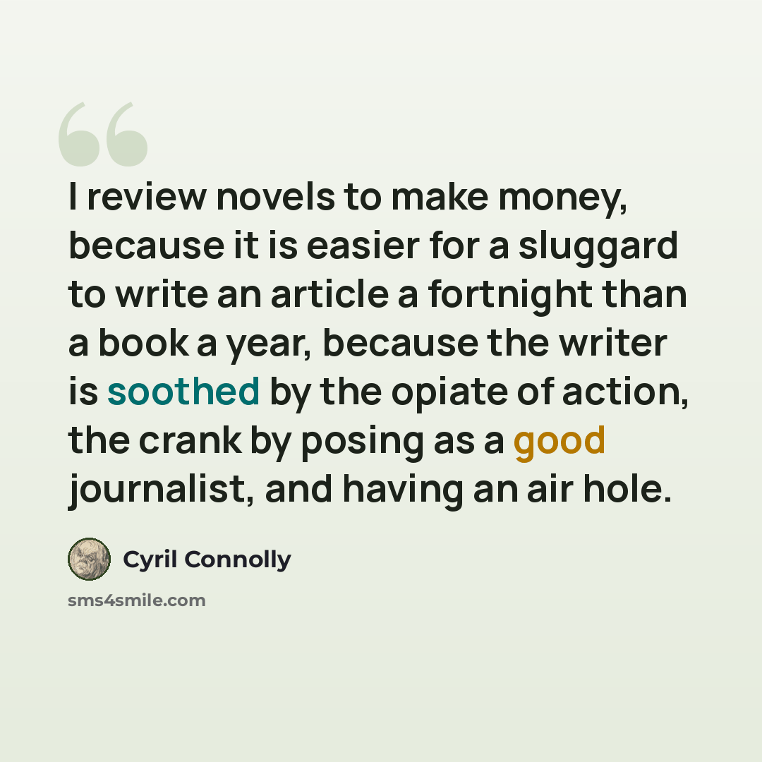 “I review novels to make money, because it is easier for a sluggard to write an article a fortnight than a book a year, because the writer is soothed by the opiate of action, the crank by posing as a good journalist, and having an air hole.” quote by Cyril Connolly
