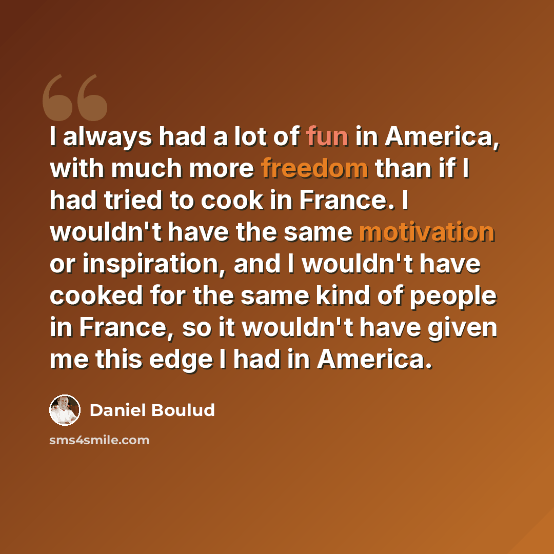 “I always had a lot of fun in America, with much more freedom than if I had tried to cook in France. I wouldn't have the same motivation or inspiration, and I wouldn't have cooked for the same kind of people in France, so it wouldn't have given me this edge I had in America.” quote by Daniel Boulud