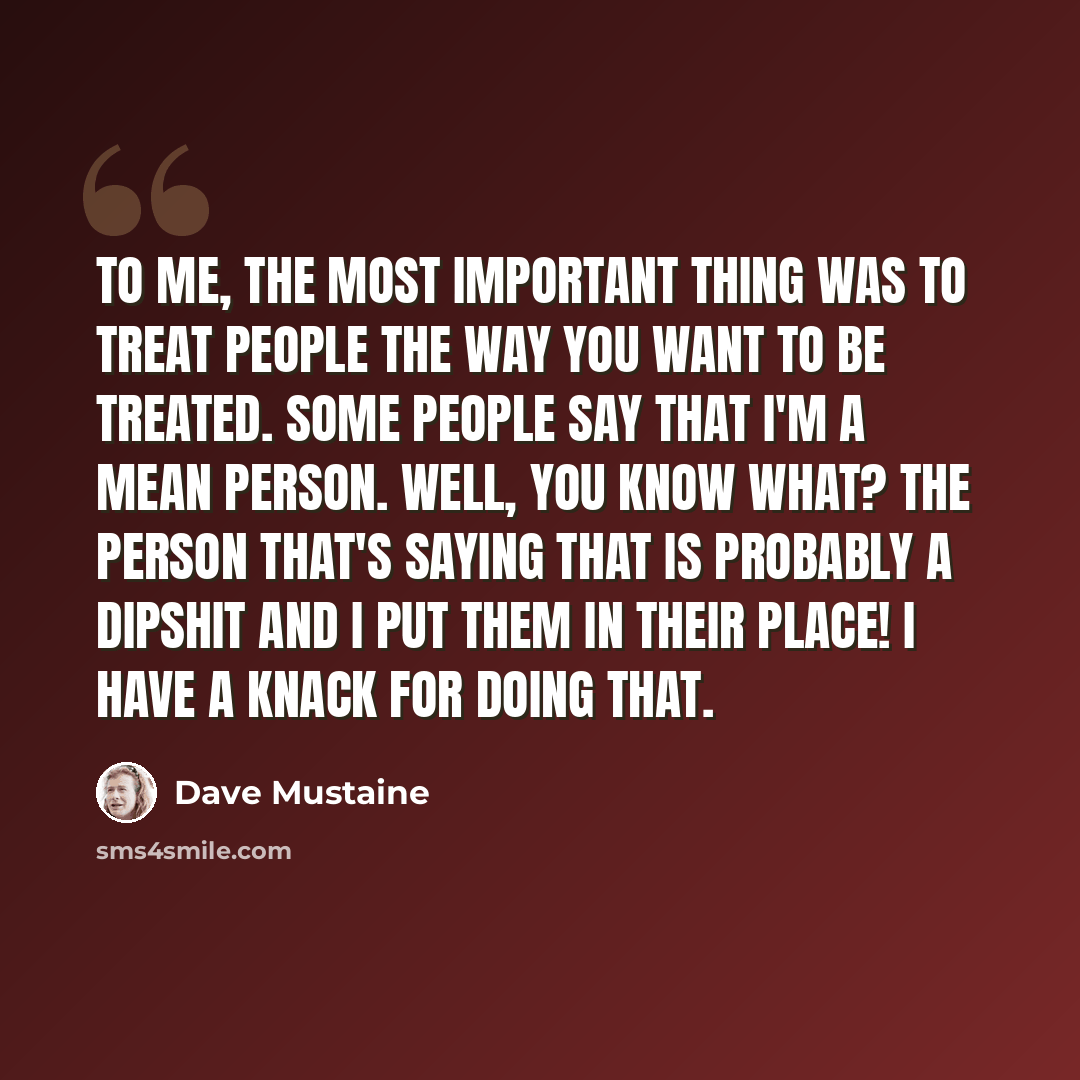 “To me, the most important thing was to treat people the way you want to be treated. Some people say that I'm a mean person. Well, you know what? The person that's saying that is probably a dipshit and I put them in their place! I have a knack for doing that.” quote by Dave Mustaine