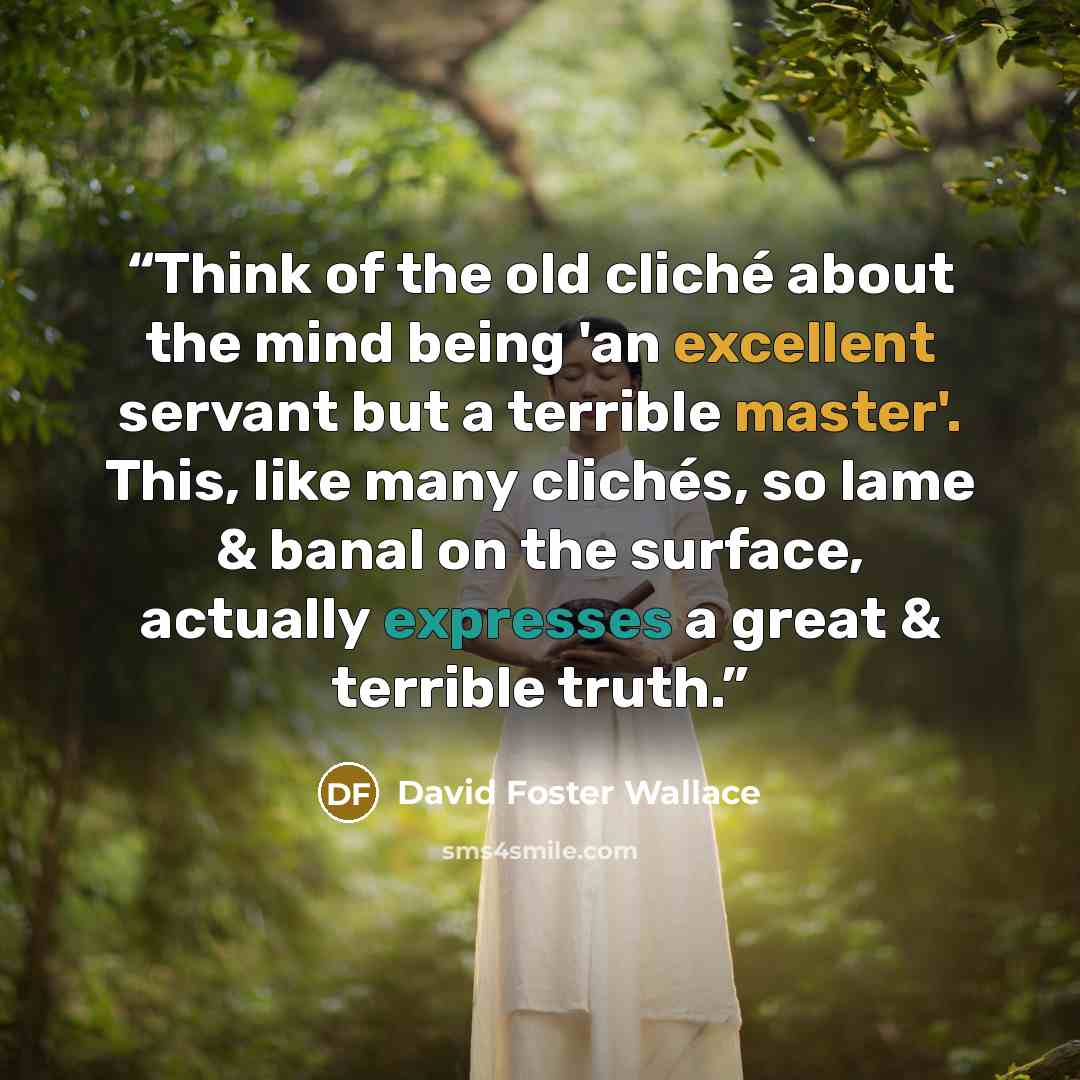 “Think of the old cliché about the mind being 'an excellent servant but a terrible master'. This, like many clichés, so lame & banal on the surface, actually expresses a great & terrible truth.” quote by David Foster Wallace