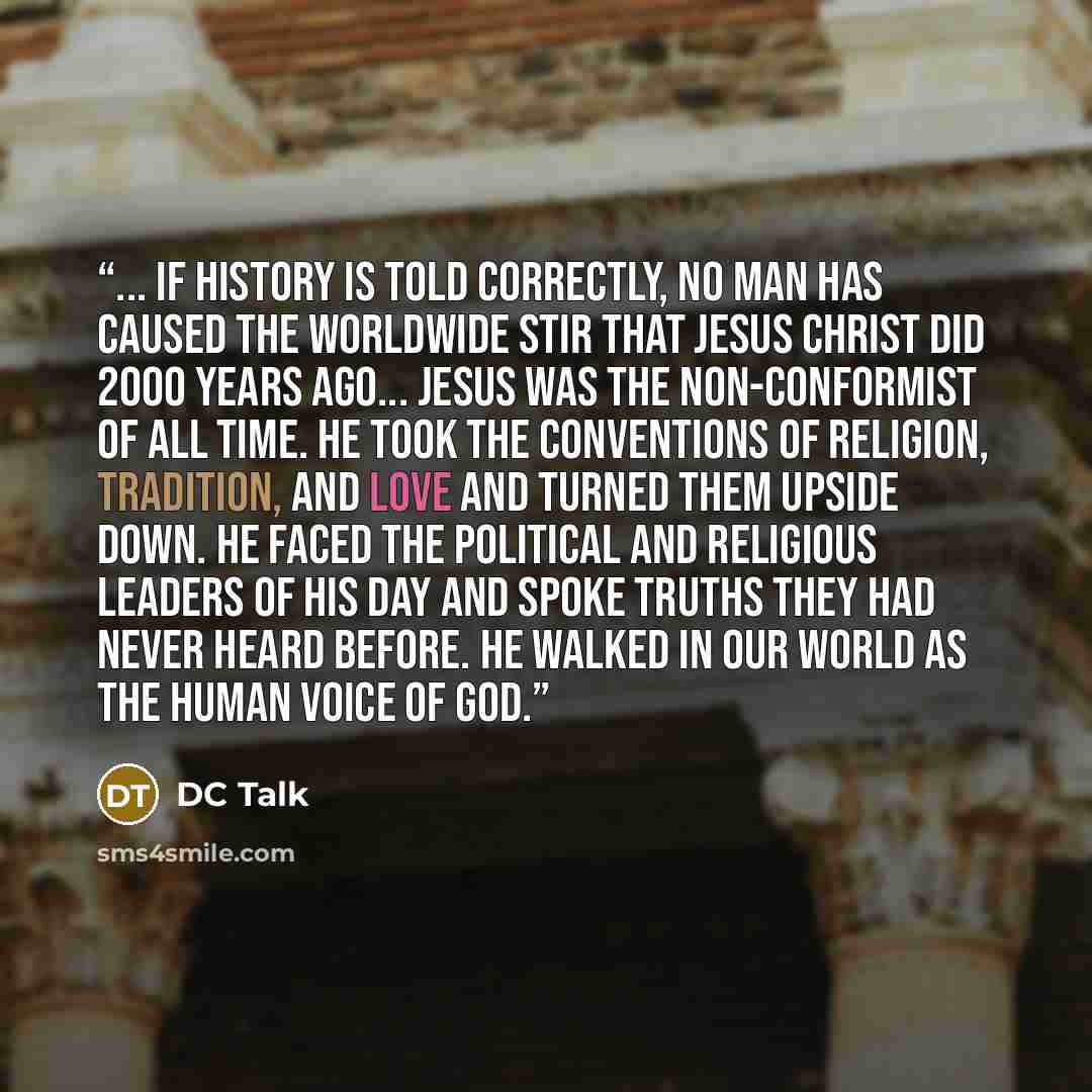 “... if history is told correctly, no man has caused the worldwide stir that Jesus Christ did 2000 years ago... Jesus was the non-conformist of all time. He took the conventions of religion, tradition, and love and turned them upside down. He faced the political and religious leaders of His day and…” quote by DC Talk
