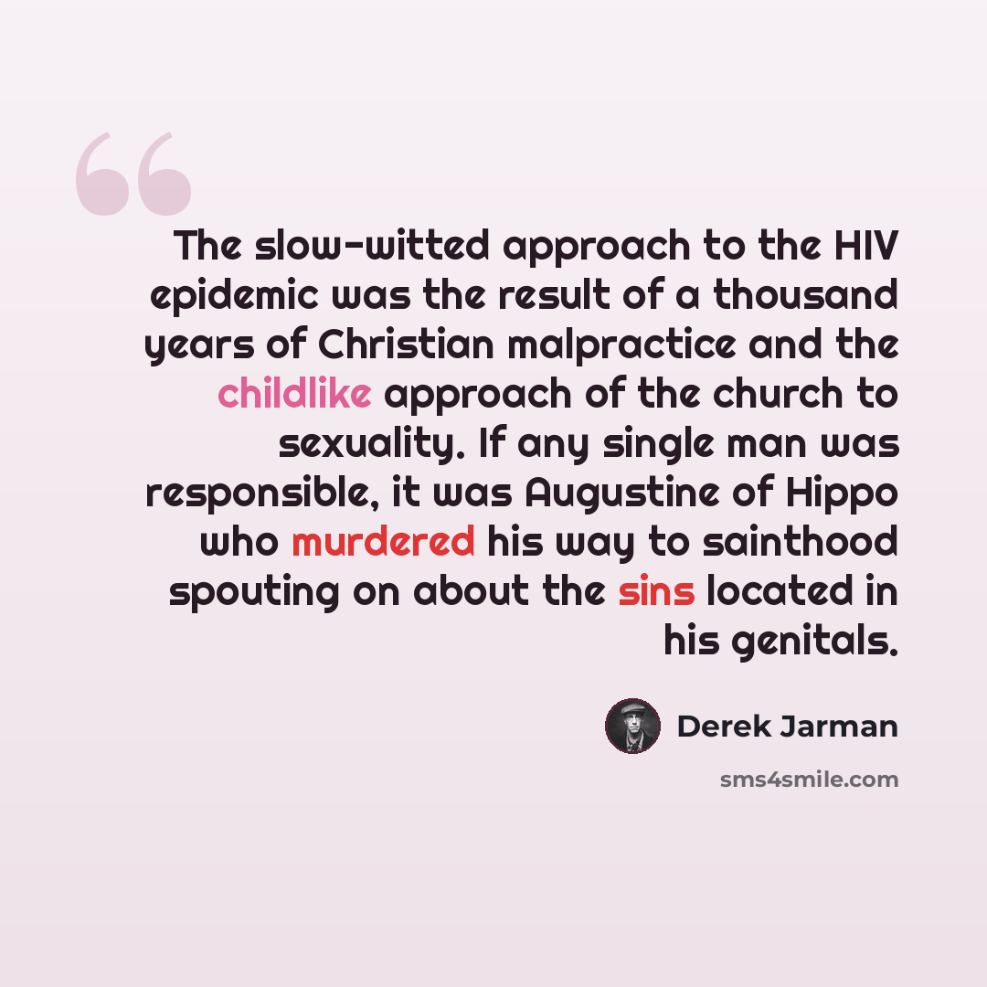 “The slow-witted approach to the HIV epidemic was the result of a thousand years of Christian malpractice and the childlike approach of the church to sexuality. If any single man was responsible, it was Augustine of Hippo who murdered his way to sainthood spouting on about the sins located in his…” quote by Derek Jarman